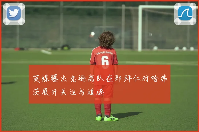 英媒曝杰克逊离队在即拜仁对哈弗茨展开关注与追逐