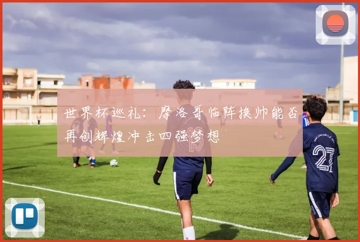 世界杯巡礼：摩洛哥临阵换帅能否再创辉煌冲击四强梦想