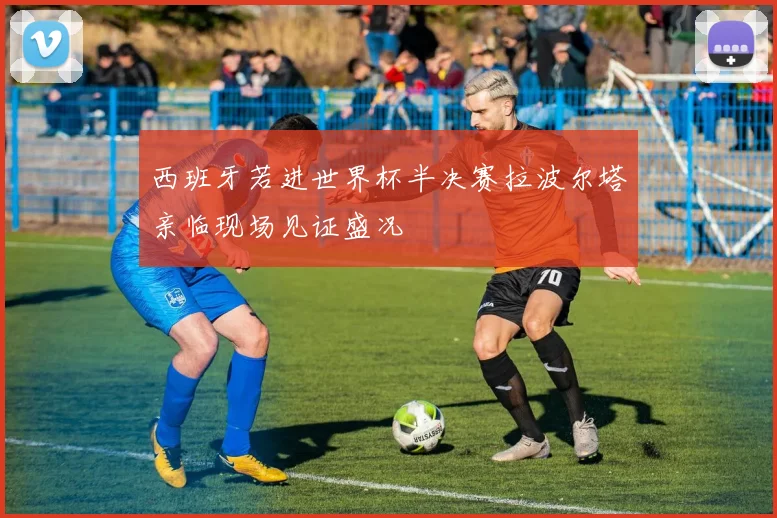 西班牙若进世界杯半决赛拉波尔塔亲临现场见证盛况