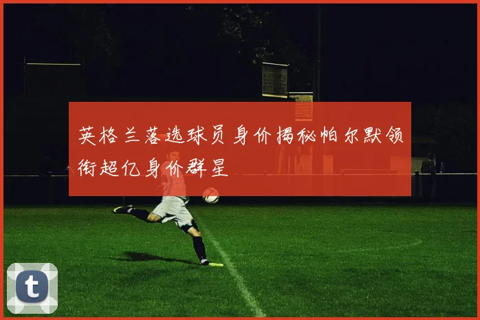 英格兰落选球员身价揭秘帕尔默领衔超亿身价群星