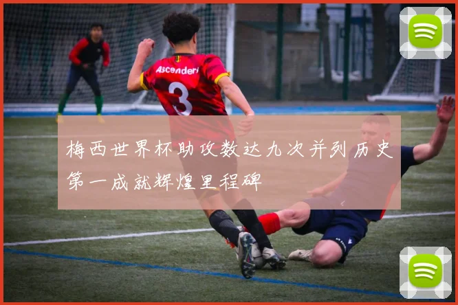 梅西世界杯助攻数达九次并列历史第一成就辉煌里程碑