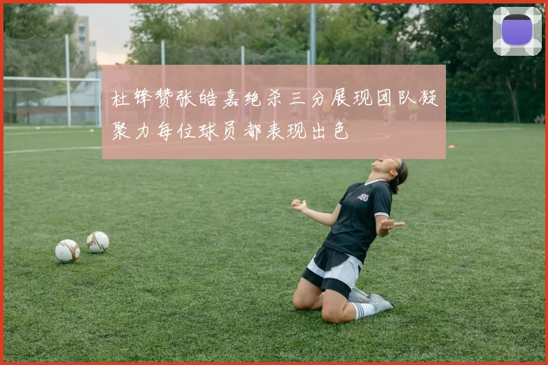 杜锋赞张皓嘉绝杀三分展现团队凝聚力每位球员都表现出色
