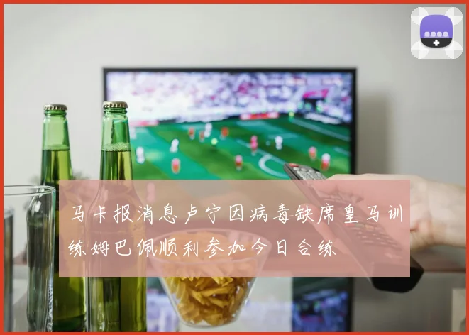 马卡报消息卢宁因病毒缺席皇马训练姆巴佩顺利参加今日合练