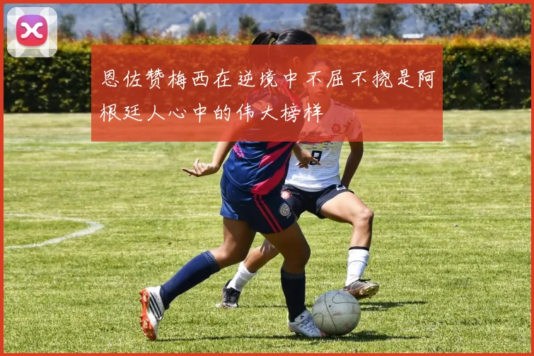 恩佐赞梅西在逆境中不屈不挠是阿根廷人心中的伟大榜样