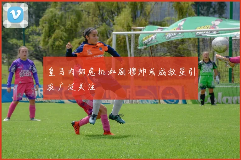 皇马内部危机加剧穆帅或成救星引发广泛关注