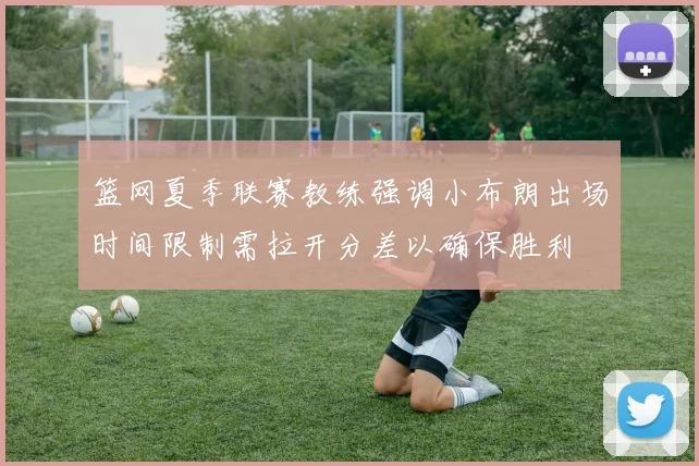 篮网夏季联赛教练强调小布朗出场时间限制需拉开分差以确保胜利