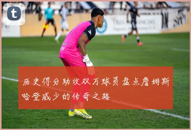 历史得分助攻双万球员盘点詹姆斯哈登威少的传奇之路