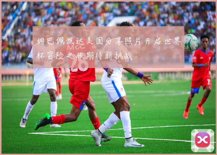 姆巴佩抵达美国分享照片开启世界杯冒险之旅期待新挑战